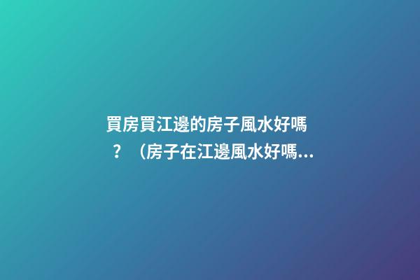 買房買江邊的房子風水好嗎？（房子在江邊風水好嗎）